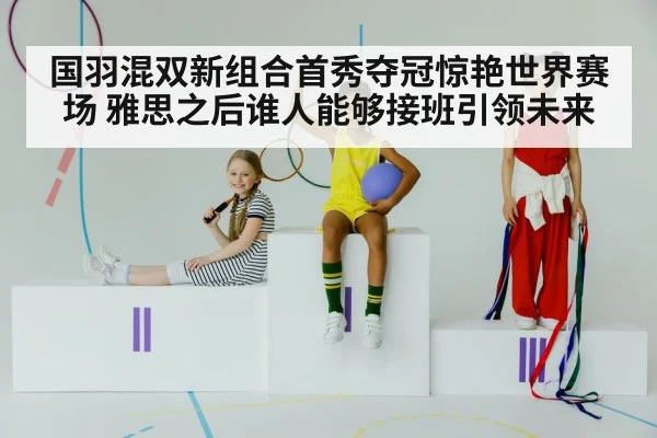 国羽混双新组合首秀夺冠惊艳世界赛场 雅思之后谁人能够接班引领未来